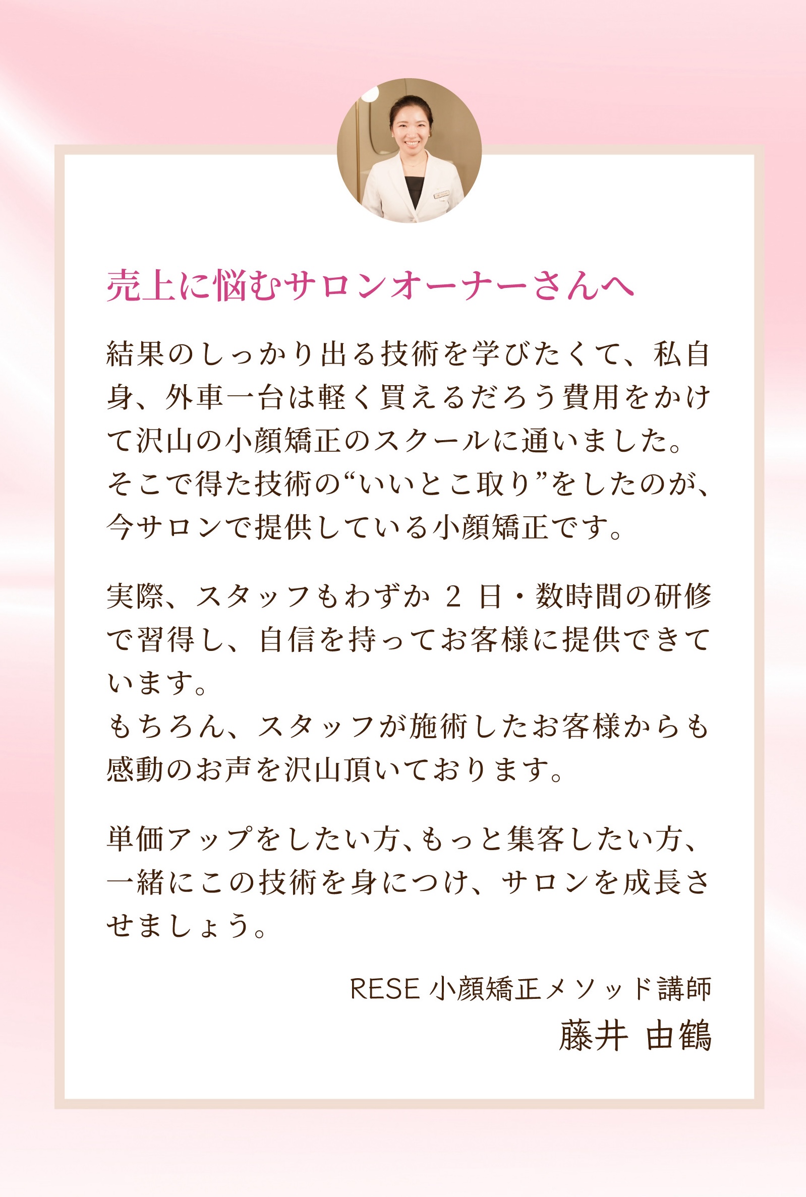 売上に悩むサロンオーナーさんへ  結果のしっかり出る技術を学びたくて、私自身、外車一台は軽く買えるだろう費用をかけて沢山の小顔矯正のスクールに通いました。そこで得た技術の“いいとこ取り”をしたのが、今サロンで提供している小顔矯正です。実際、スタッフもわずか2日・数時間の研修で習得し、自信を持ってお客様に提供できています。もちろん、スタッフが施術したお客様からも感動のお声を沢山頂いております。単価アップをしたい方、もっと集客したい方、一緒にこの技術を身につけ、サロンを成長させましょう。RESE小顔矯正メソッド講師　藤井 由鶴